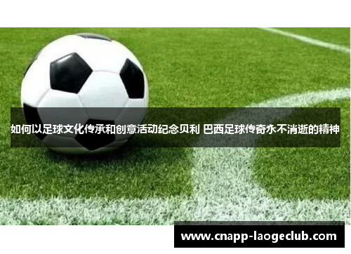 如何以足球文化传承和创意活动纪念贝利 巴西足球传奇永不消逝的精神