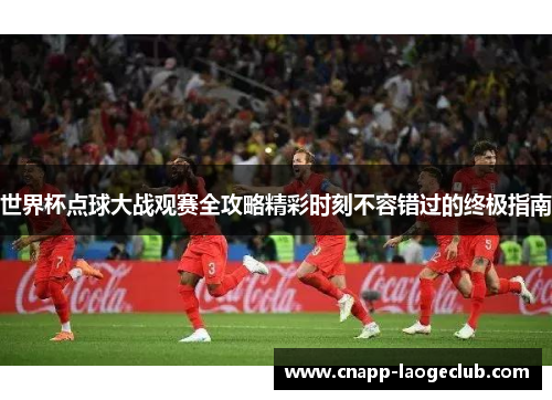 世界杯点球大战观赛全攻略精彩时刻不容错过的终极指南