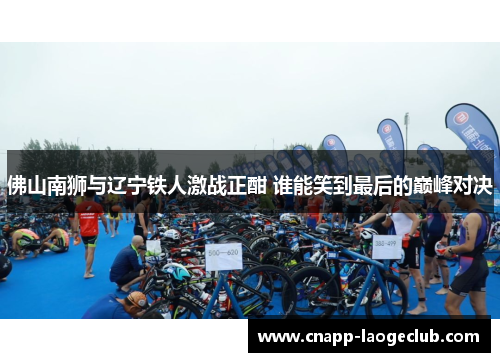 佛山南狮与辽宁铁人激战正酣 谁能笑到最后的巅峰对决