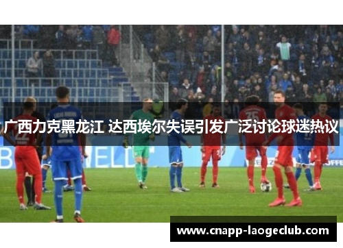 广西力克黑龙江 达西埃尔失误引发广泛讨论球迷热议