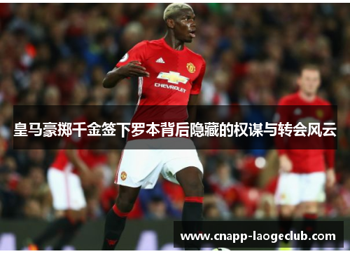 皇马豪掷千金签下罗本背后隐藏的权谋与转会风云