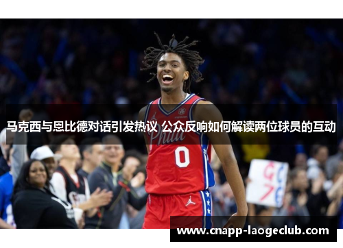 马克西与恩比德对话引发热议 公众反响如何解读两位球员的互动