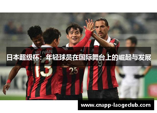 日本超级杯:年轻球员在国际舞台上的崛起与发展 日本超级杯:年轻球员在国际舞台上的崛起与发展