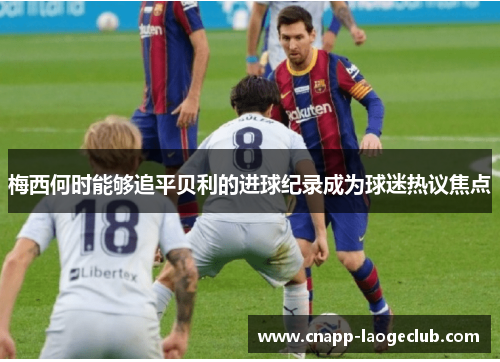 梅西何时能够追平贝利的进球纪录成为球迷热议焦点