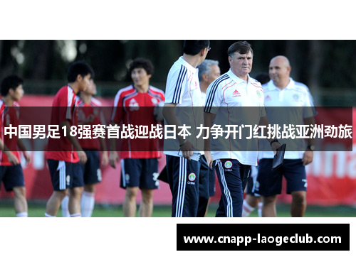 中国男足18强赛首战迎战日本 力争开门红挑战亚洲劲旅