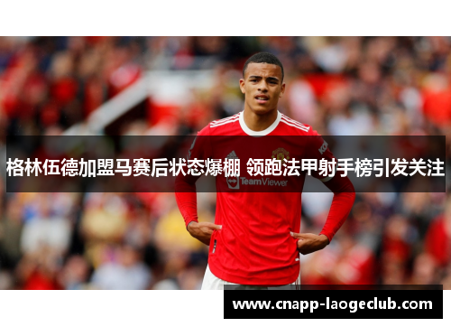 格林伍德加盟马赛后状态爆棚 领跑法甲射手榜引发关注 格林伍德加盟马赛后状态爆棚 领跑法甲射手榜引发关注