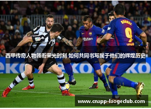 西甲传奇人物领衔荣光时刻 如何共同书写属于他们的辉煌历史