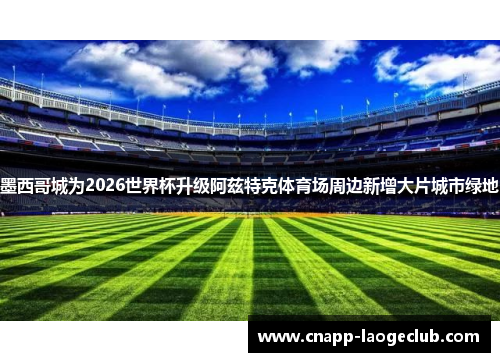 墨西哥城为2026世界杯升级阿兹特克体育场周边新增大片城市绿地